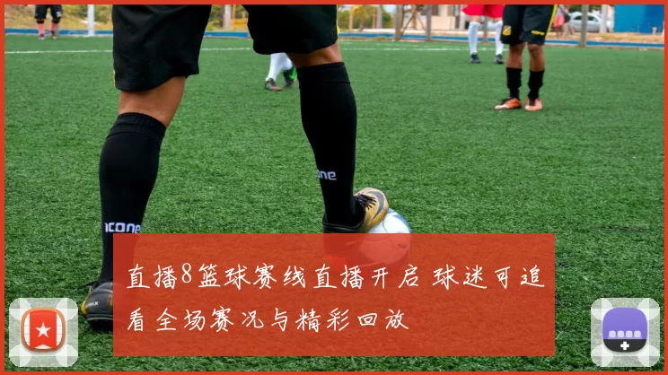 直播8篮球赛线直播开启 球迷可追看全场赛况与精彩回放