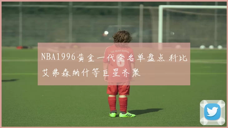 NBA1996黄金一代全名单盘点 科比艾弗森纳什等巨星齐聚