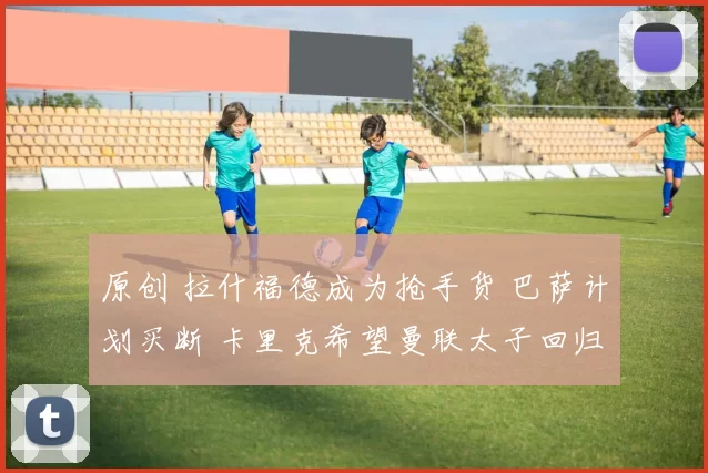 原创 拉什福德成为抢手货 巴萨计划买断 卡里克希望曼联太子回归