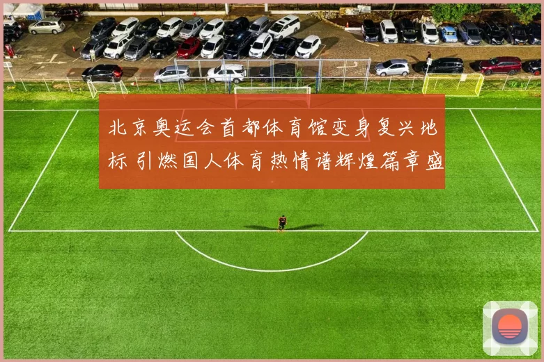 北京奥运会首都体育馆变身复兴地标 引燃国人体育热情谱辉煌篇章盛景