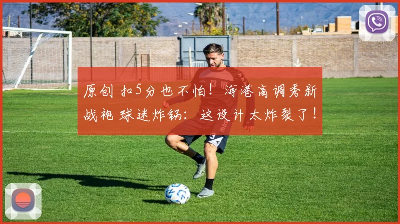 原创 扣5分也不怕！海港高调秀新战袍 球迷炸锅：这设计太炸裂了！