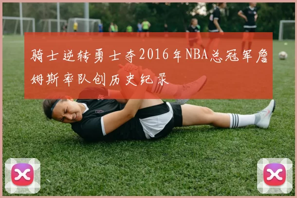 骑士逆转勇士夺2016年NBA总冠军詹姆斯率队创历史纪录