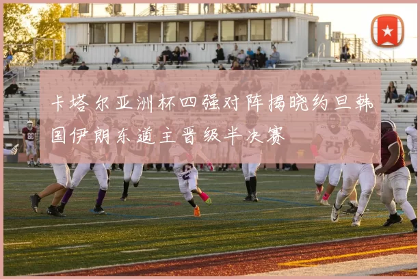 卡塔尔亚洲杯四强对阵揭晓约旦韩国伊朗东道主晋级半决赛