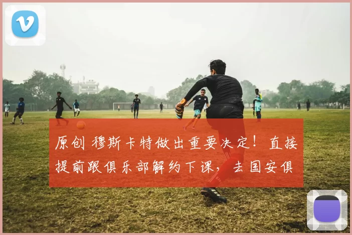 原创 穆斯卡特做出重要决定！直接提前跟俱乐部解约下课，去国安俱乐部任教