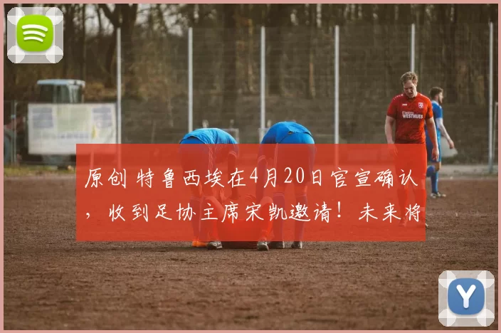 原创 特鲁西埃在4月20日官宣确认，收到足协主席宋凯邀请！未来将来到邵佳一国足担任教练