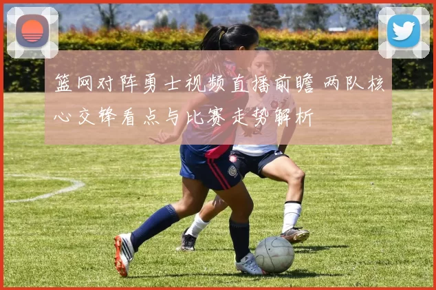 篮网对阵勇士视频直播前瞻 两队核心交锋看点与比赛走势解析
