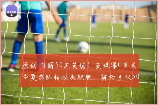原创 日薪50万英镑！英媒曝C罗或今夏离队转投美职联，解约金仅5000万欧元