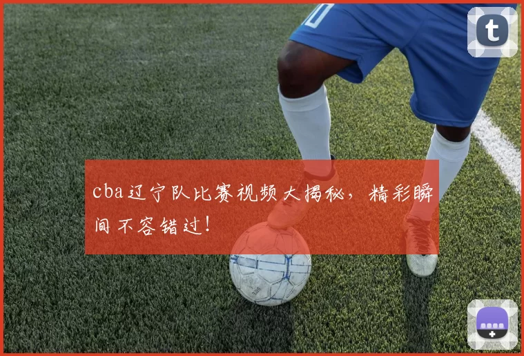 cba辽宁队比赛视频大揭秘，精彩瞬间不容错过！