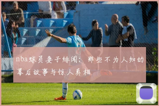 nba球员妻子绯闻：那些不为人知的幕后故事与惊人真相