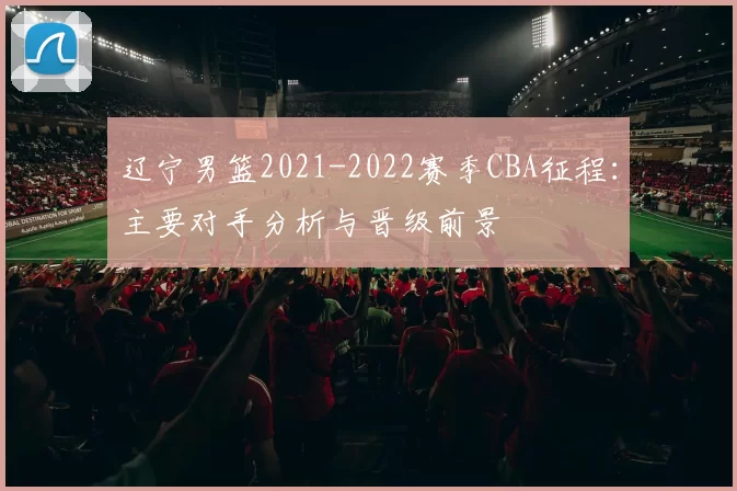 辽宁男篮2021-2022赛季CBA征程：主要对手分析与晋级前景