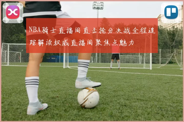 NBA骑士直播间直击抢分决战全程追踪解读权威直播间聚焦点魅力
