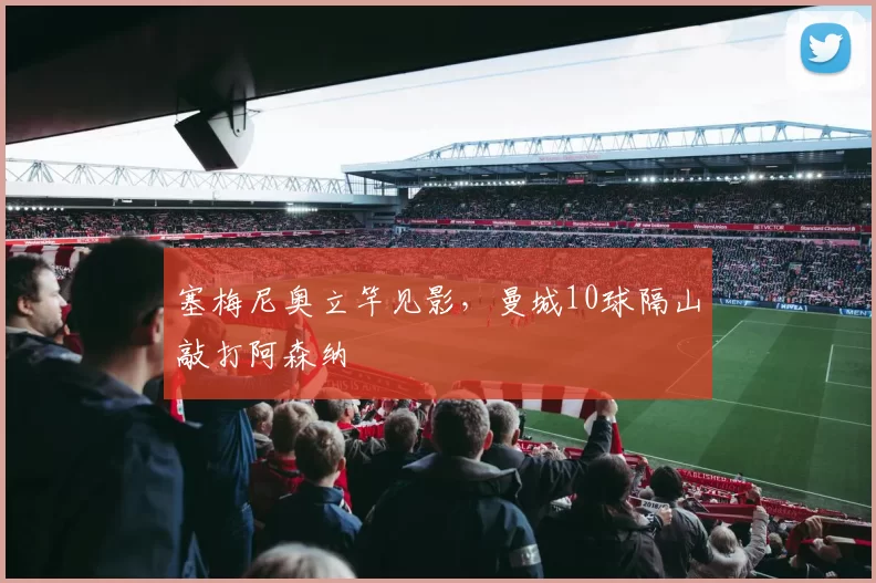 塞梅尼奥立竿见影，曼城10球隔山敲打阿森纳