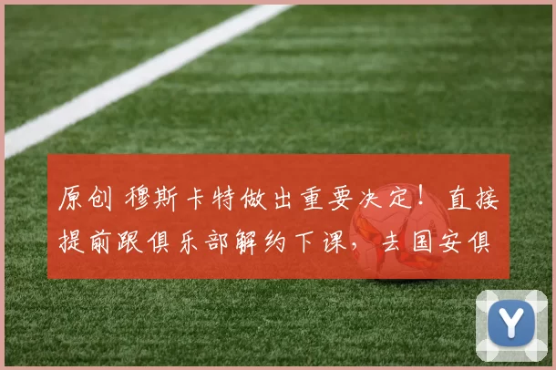 原创 穆斯卡特做出重要决定！直接提前跟俱乐部解约下课，去国安俱乐部任教