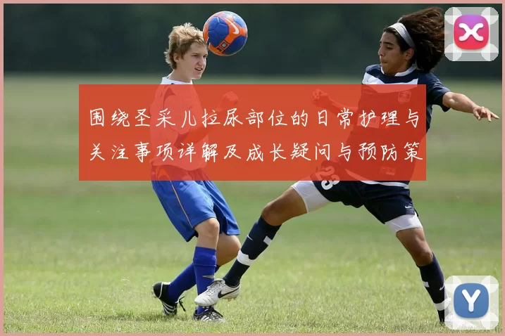 围绕圣采儿拉尿部位的日常护理与关注事项详解及成长疑问与预防策略