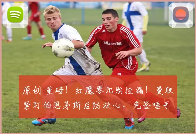 原创 重磅！红魔零元购捡漏！曼联紧盯伯恩茅斯后防核心，免签唾手可得