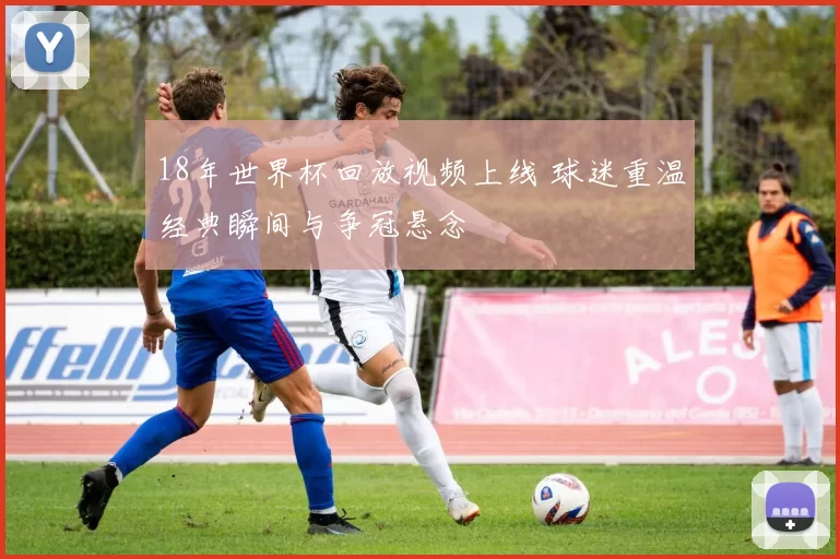 18年世界杯回放视频上线 球迷重温经典瞬间与争冠悬念