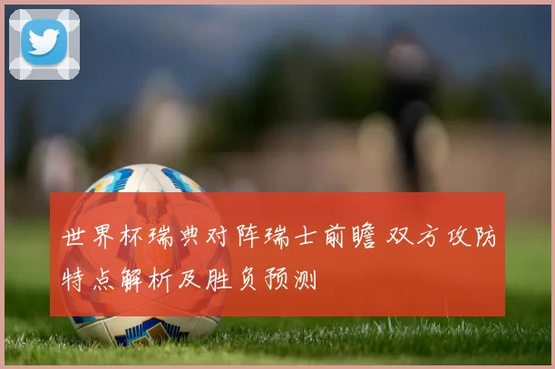 世界杯瑞典对阵瑞士前瞻 双方攻防特点解析及胜负预测