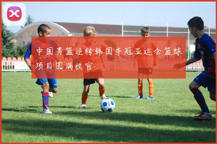 中国男篮逆转韩国夺冠亚运会篮球项目圆满收官