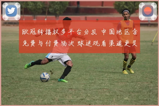 欧冠转播权多平台分发 中国地区含免费与付费场次 球迷观看渠道更灵活