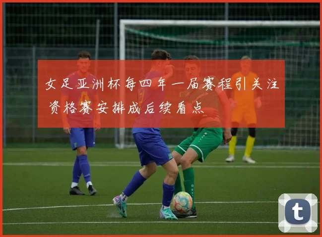 女足亚洲杯每四年一届赛程引关注 资格赛安排成后续看点