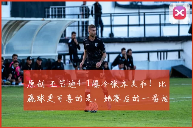原创 王艺迪4-1爆冷张本美和！比赢球更可喜的是，她赛后的一番话，展现高情商