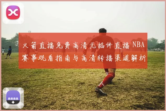 火箭直播免费高清无插件直播 NBA赛事观看指南与高清转播渠道解析