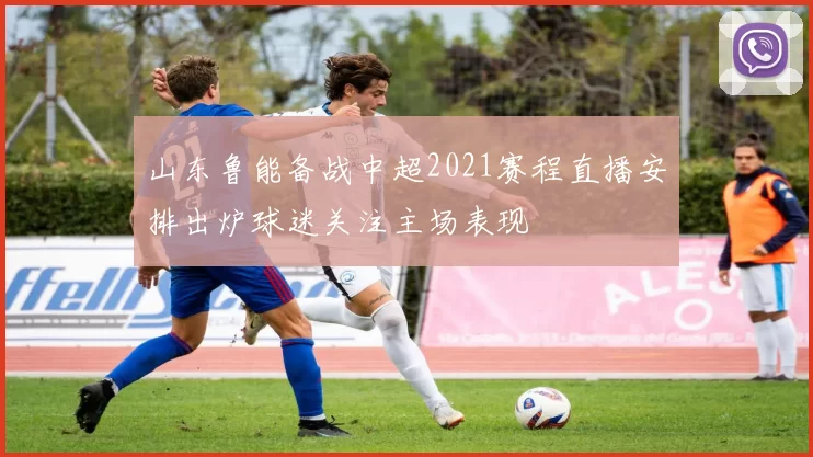 山东鲁能备战中超2021赛程直播安排出炉球迷关注主场表现