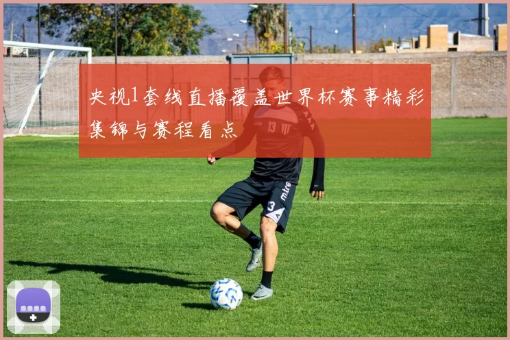 央视1套线直播覆盖世界杯赛事精彩集锦与赛程看点