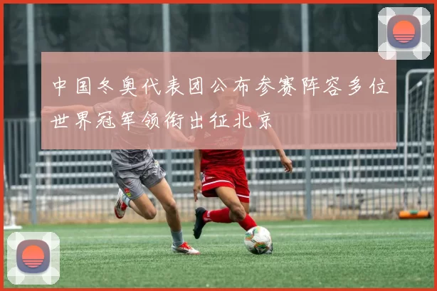 中国冬奥代表团公布参赛阵容多位世界冠军领衔出征北京