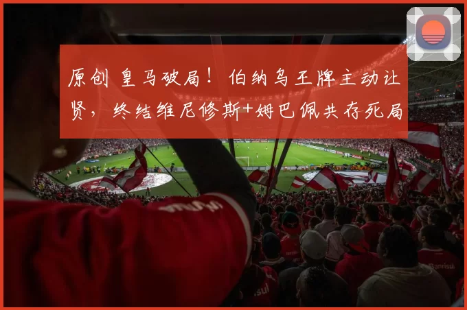 原创 皇马破局！伯纳乌王牌主动让贤，终结维尼修斯+姆巴佩共存死局