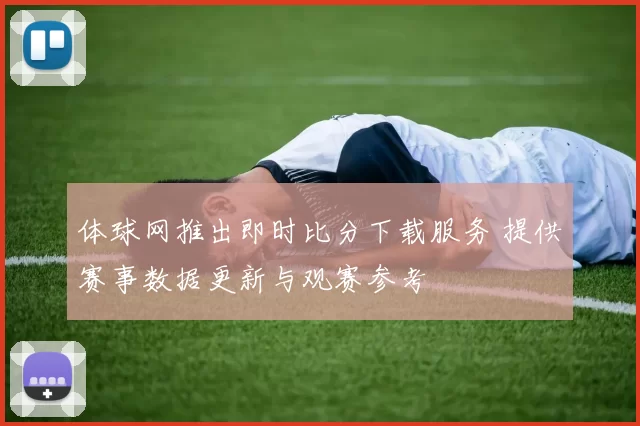 体球网推出即时比分下载服务 提供赛事数据更新与观赛参考
