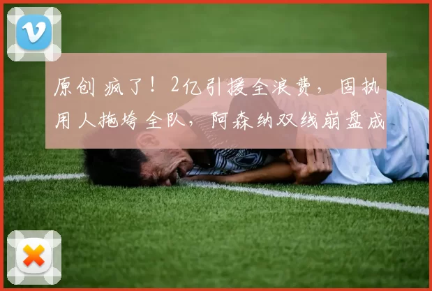 原创 疯了！2亿引援全浪费，固执用人拖垮全队，阿森纳双线崩盘成定局_