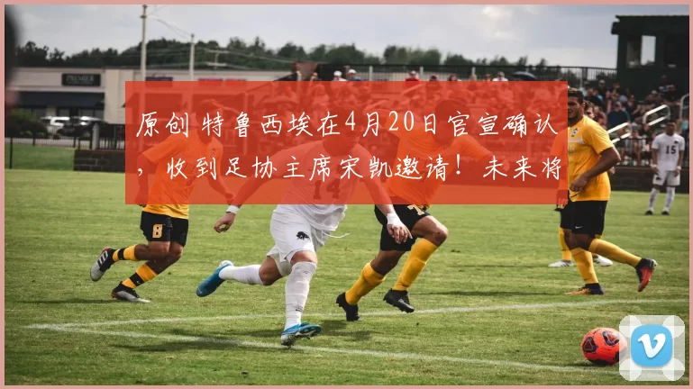 原创 特鲁西埃在4月20日官宣确认，收到足协主席宋凯邀请！未来将来到邵佳一国足担任教练