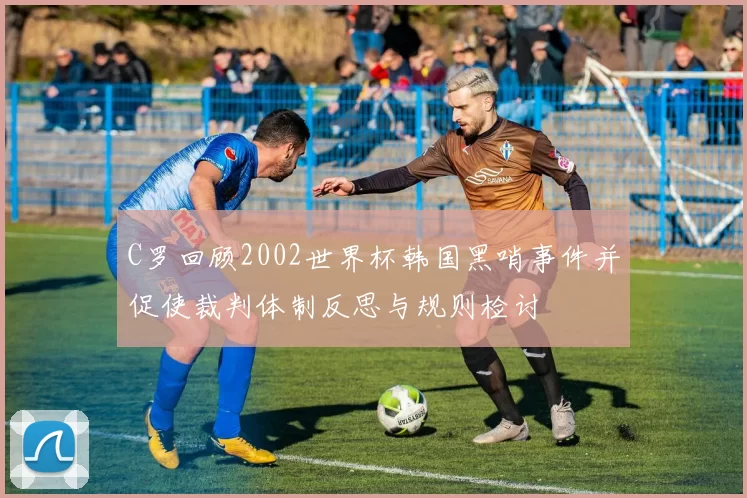 C罗回顾2002世界杯韩国黑哨事件并促使裁判体制反思与规则检讨