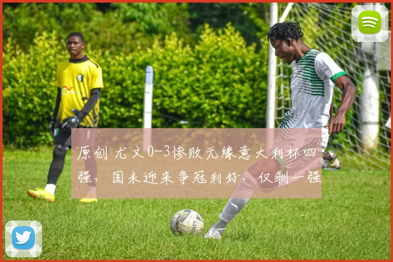 原创 尤文0-3惨败无缘意大利杯四强，国米迎来争冠利好，仅剩一强挑战