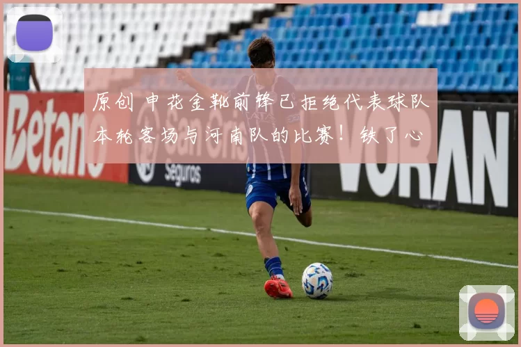 原创 申花金靴前锋已拒绝代表球队本轮客场与河南队的比赛！铁了心要离队，一分钱不要来上港