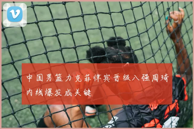 中国男篮力克菲律宾晋级八强周琦内线爆发成关键