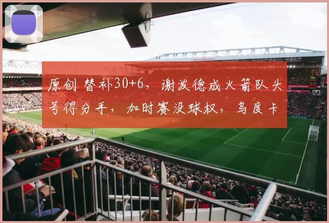 原创 替补30+6，谢泼德成火箭队头号得分手，加时赛没球权，乌度卡让步