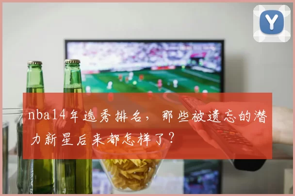 nba14年选秀排名，那些被遗忘的潜力新星后来都怎样了？