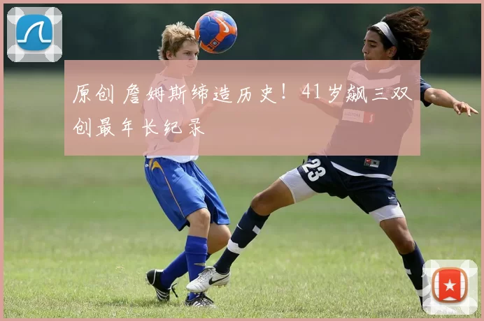 原创 詹姆斯缔造历史！41岁飙三双创最年长纪录