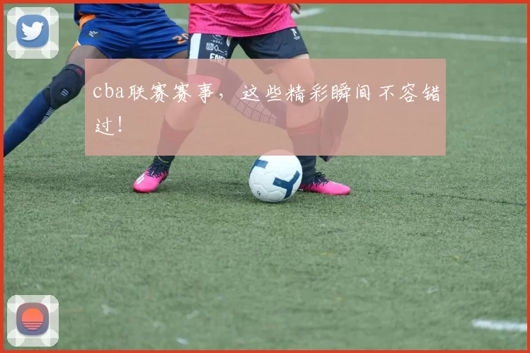 cba联赛赛事，这些精彩瞬间不容错过！