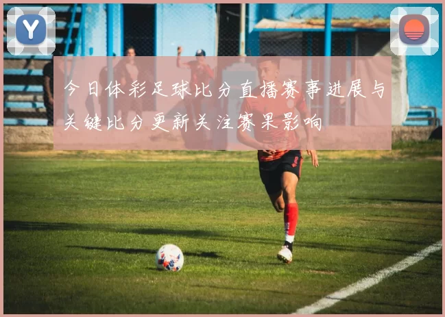 今日体彩足球比分直播赛事进展与关键比分更新关注赛果影响