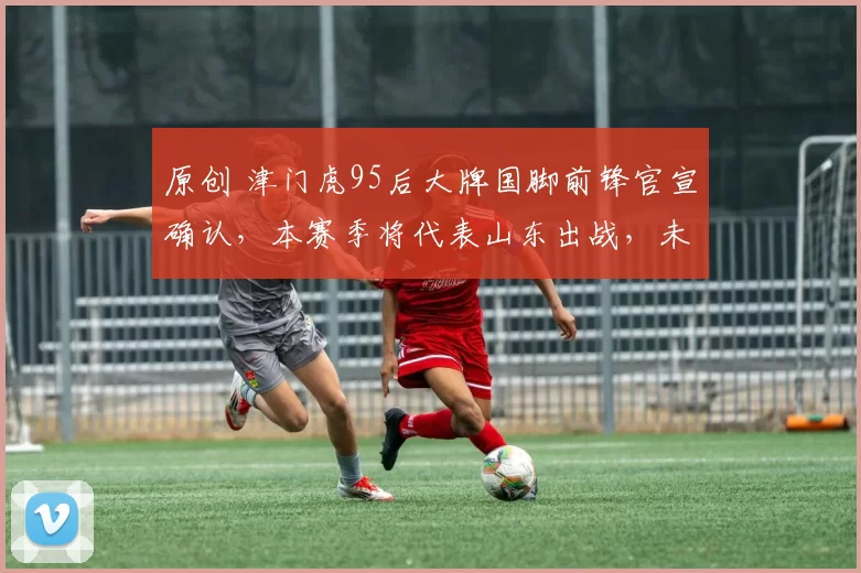 原创 津门虎95后大牌国脚前锋官宣确认，本赛季将代表山东出战，未来将挑大梁