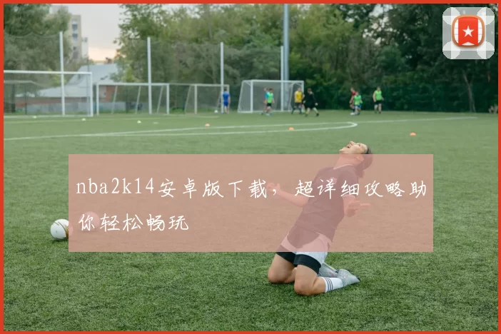 nba2k14安卓版下载，超详细攻略助你轻松畅玩