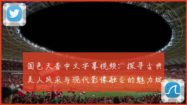 国色天香中文字幕视频：探寻古典美人风采与现代影像融合的魅力绽放