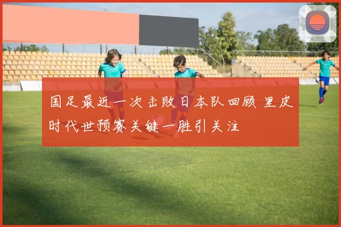 国足最近一次击败日本队回顾 里皮时代世预赛关键一胜引关注