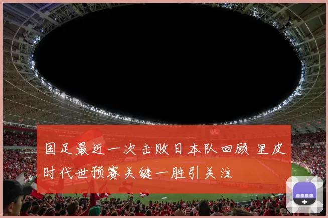 国足最近一次击败日本队回顾 里皮时代世预赛关键一胜引关注