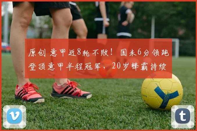 原创 意甲近8轮不败！国米6分领跑登顶意甲半程冠军，20岁锋霸持续闪耀