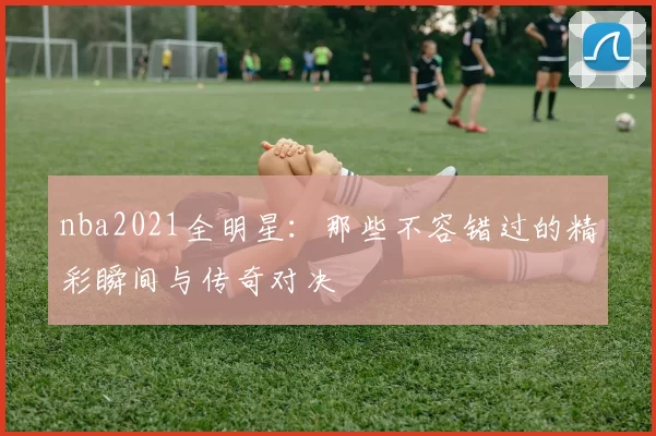 nba2021全明星：那些不容错过的精彩瞬间与传奇对决