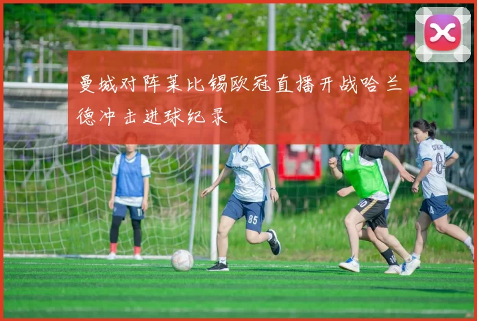 曼城对阵莱比锡欧冠直播开战哈兰德冲击进球纪录